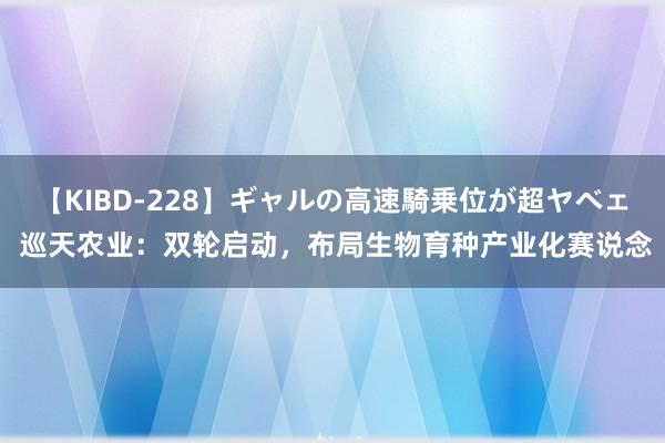 【KIBD-228】ギャルの高速騎乗位が超ヤベェ 巡天农业：双轮启动，布局生物育种产业化赛说念