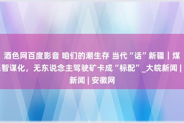 酒色网百度影音 咱们的潮生存 当代“话”新疆｜煤矿开采智谋化，无东说念主驾驶矿卡成“标配”_大皖新闻 | 安徽网