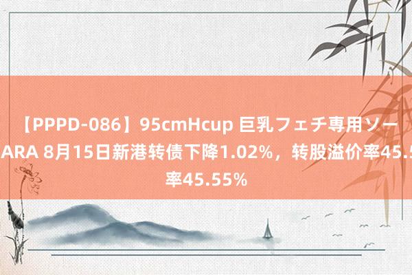 【PPPD-086】95cmHcup 巨乳フェチ専用ソープ SARA 8月15日新港转债下降1.02%，转股溢价率45.55%