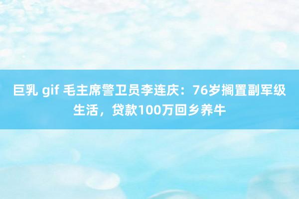 巨乳 gif 毛主席警卫员李连庆：76岁搁置副军级生活，贷款100万回乡养牛