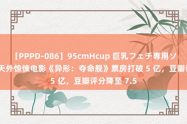 【PPPD-086】95cmHcup 巨乳フェチ専用ソープ SARA 天外惊悚电影《异形：夺命舰》票房打破 5 亿，豆瓣评分降至 7.5