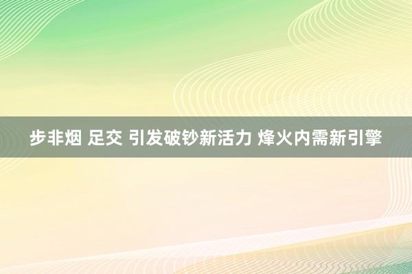 步非烟 足交 引发破钞新活力 烽火内需新引擎