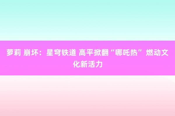萝莉 崩坏：星穹铁道 高平掀翻“哪吒热” 燃动文化新活力