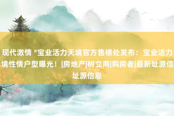 现代激情 ®宝业活力天境官方售楼处发布：宝业活力天境性情户型曝光！|房地产|树立商|购房者|最新址源信息
