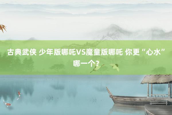 古典武侠 少年版哪吒VS魔童版哪吒 你更“心水”哪一个？