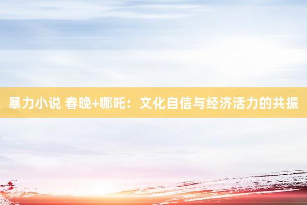 暴力小说 春晚+哪吒：文化自信与经济活力的共振