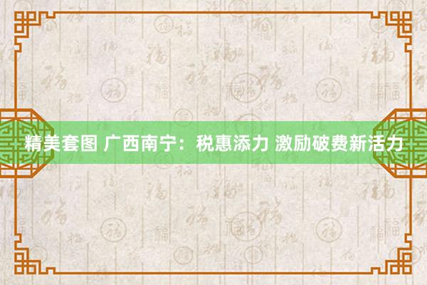 精美套图 广西南宁：税惠添力 激励破费新活力