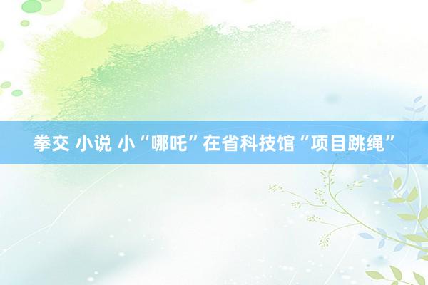 拳交 小说 小“哪吒”在省科技馆“项目跳绳”