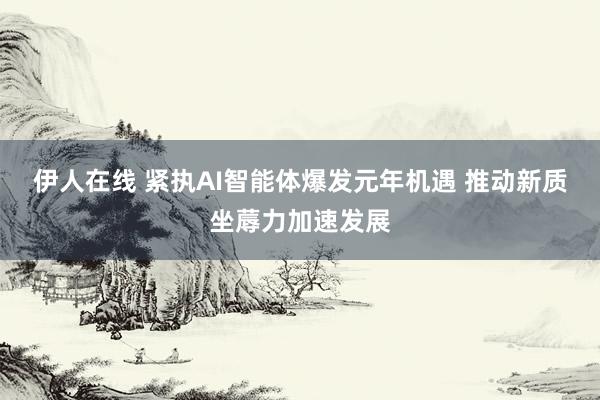 伊人在线 紧执AI智能体爆发元年机遇 推动新质坐蓐力加速发展