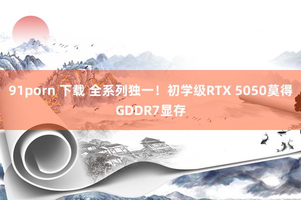 91porn 下载 全系列独一！初学级RTX 5050莫得GDDR7显存