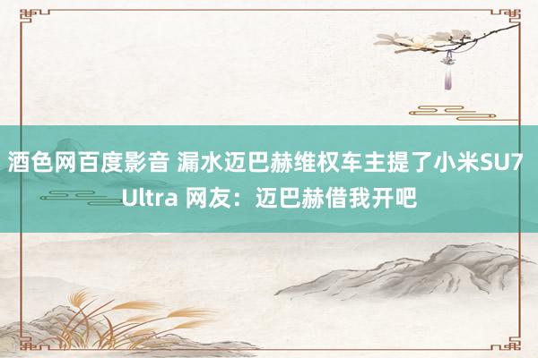 酒色网百度影音 漏水迈巴赫维权车主提了小米SU7 Ultra 网友：迈巴赫借我开吧