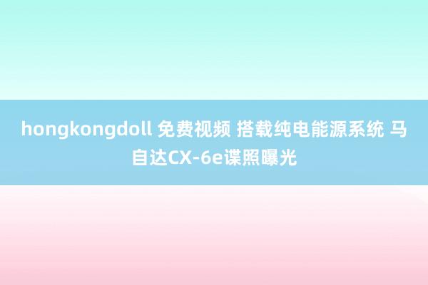 hongkongdoll 免费视频 搭载纯电能源系统 马自达CX-6e谍照曝光