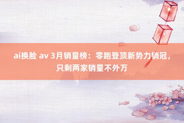 ai换脸 av 3月销量榜：零跑登顶新势力销冠，只剩两家销量不外万
