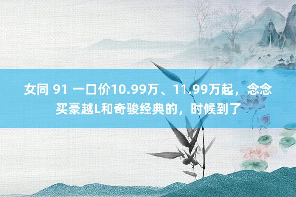 女同 91 一口价10.99万、11.99万起，念念买豪越L和奇骏经典的，时候到了