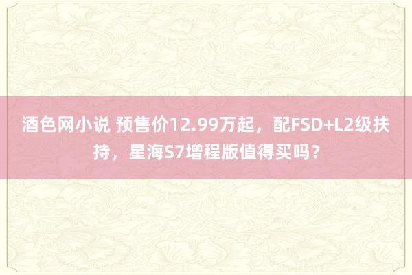 酒色网小说 预售价12.99万起，配FSD+L2级扶持，星海S7增程版值得买吗？
