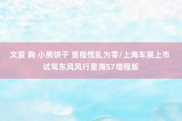 文爱 胸 小熊饼干 里程慌乱为零/上海车展上市 试驾东风风行星海S7增程版