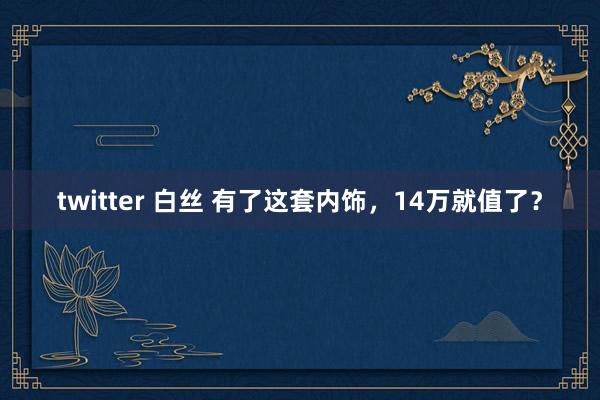 twitter 白丝 有了这套内饰，14万就值了？