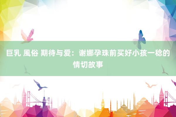 巨乳 風俗 期待与爱：谢娜孕珠前买好小孩一稔的情切故事