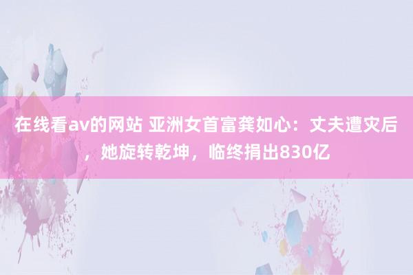 在线看av的网站 亚洲女首富龚如心：丈夫遭灾后，她旋转乾坤，临终捐出830亿