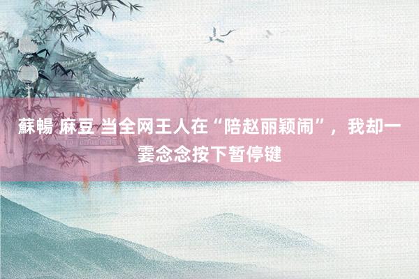 蘇暢 麻豆 当全网王人在“陪赵丽颖闹”，我却一霎念念按下暂停键