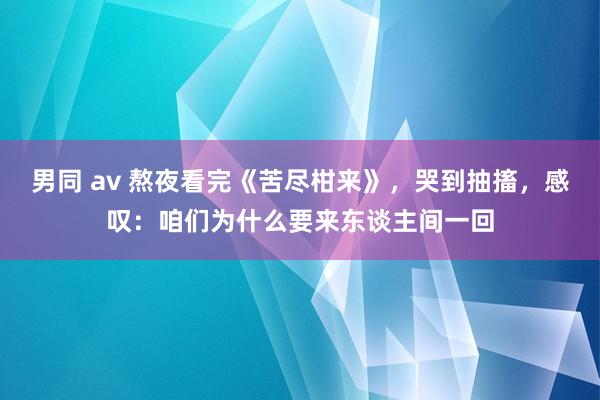男同 av 熬夜看完《苦尽柑来》，哭到抽搐，感叹：咱们为什么要来东谈主间一回