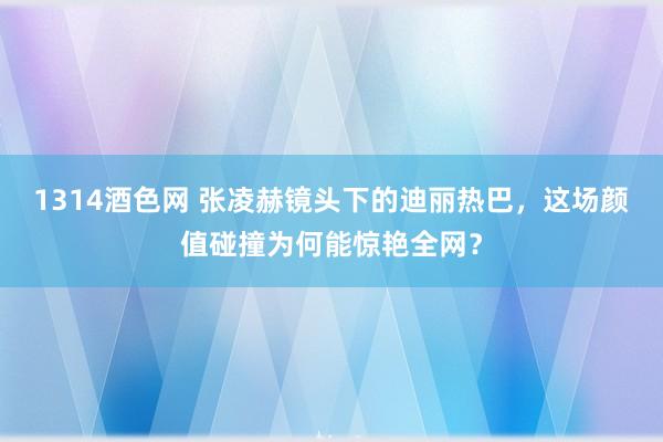 1314酒色网 张凌赫镜头下的迪丽热巴，这场颜值碰撞为何能惊艳全网？