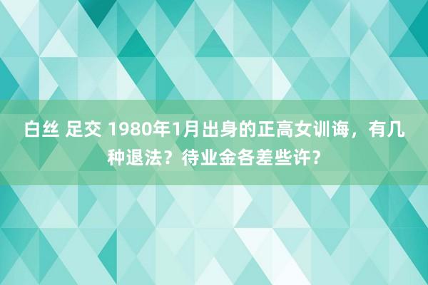 白丝 足交 1980年1月出身的正高女训诲，有几种退法？待业金各差些许？