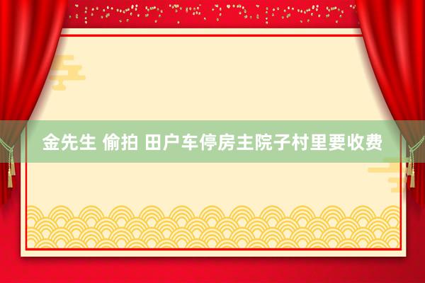 金先生 偷拍 田户车停房主院子村里要收费