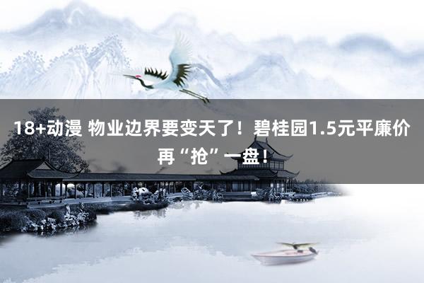 18+动漫 物业边界要变天了！碧桂园1.5元平廉价再“抢”一盘！