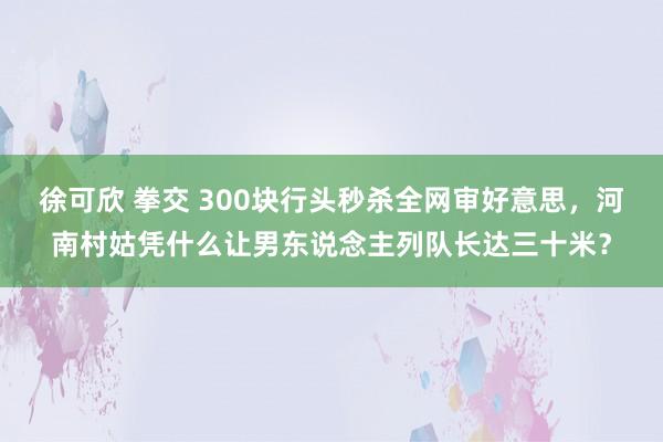 徐可欣 拳交 300块行头秒杀全网审好意思，河南村姑凭什么让男东说念主列队长达三十米？