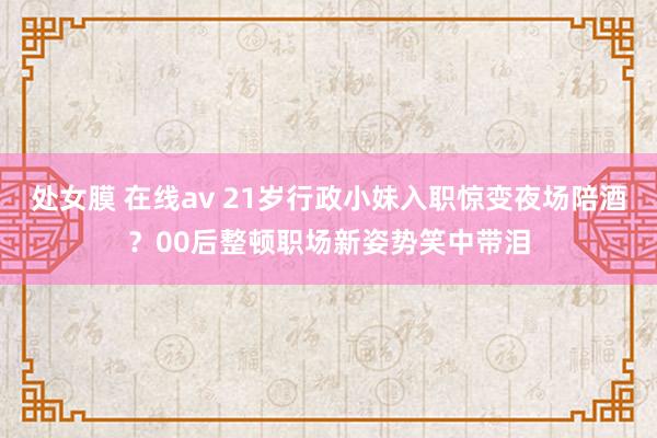 处女膜 在线av 21岁行政小妹入职惊变夜场陪酒？00后整顿职场新姿势笑中带泪