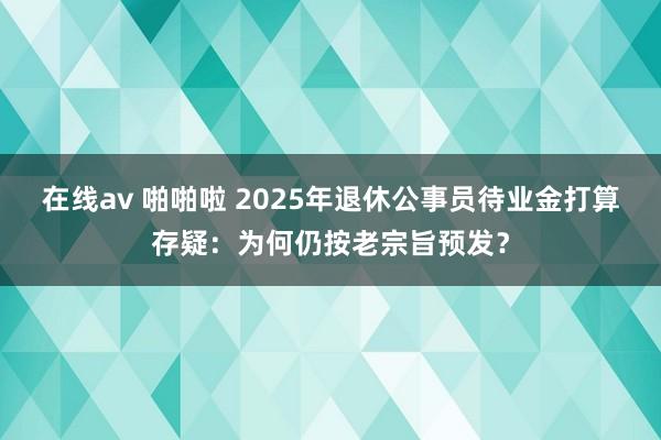 在线av 啪啪啦 2025年退休公事员待业金打算存疑：为何仍按老宗旨预发？