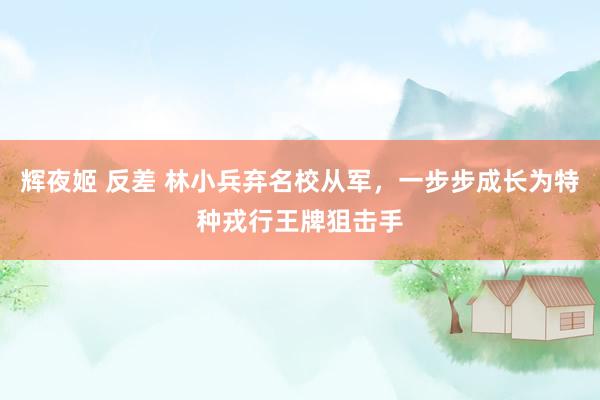 辉夜姬 反差 林小兵弃名校从军，一步步成长为特种戎行王牌狙击手