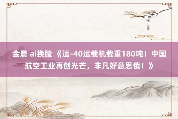 金晨 ai换脸 《运-40运载机载重180吨！中国航空工业再创光芒，非凡好意思俄！》
