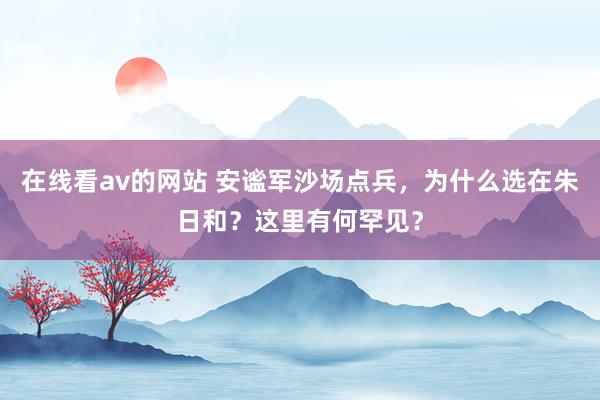 在线看av的网站 安谧军沙场点兵，为什么选在朱日和？这里有何罕见？