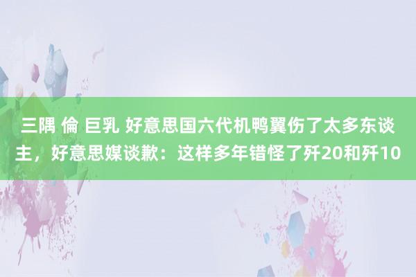 三隅 倫 巨乳 好意思国六代机鸭翼伤了太多东谈主，好意思媒谈歉：这样多年错怪了歼20和歼10