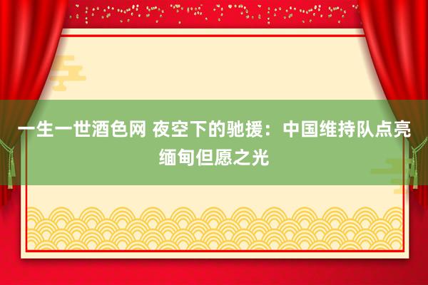 一生一世酒色网 夜空下的驰援：中国维持队点亮缅甸但愿之光