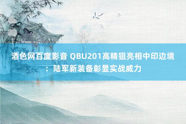 酒色网百度影音 QBU201高精狙亮相中印边境：陆军新装备彰显实战威力