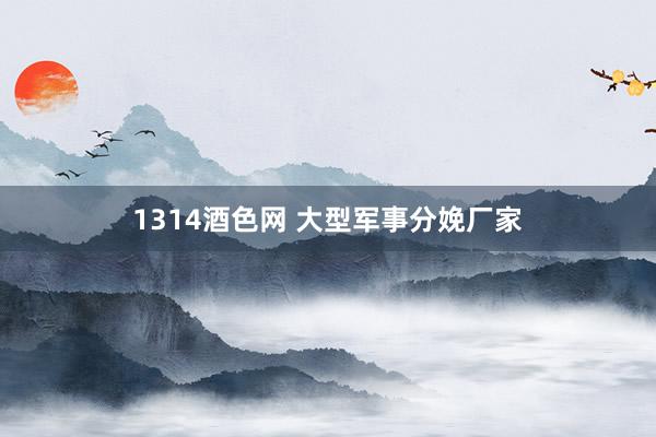 1314酒色网 大型军事分娩厂家