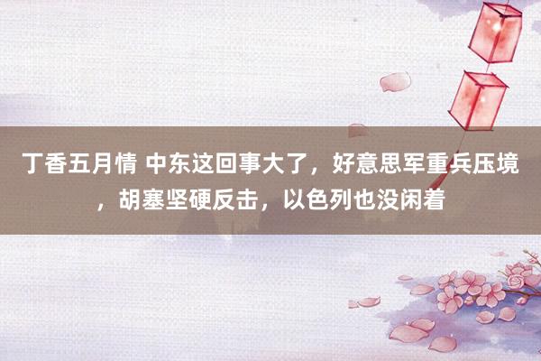 丁香五月情 中东这回事大了，好意思军重兵压境，胡塞坚硬反击，以色列也没闲着
