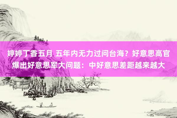 婷婷丁香五月 五年内无力过问台海？好意思高官爆出好意思军大问题：中好意思差距越来越大