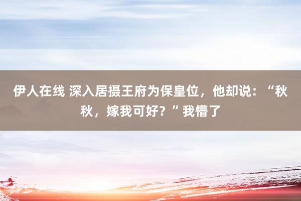 伊人在线 深入居摄王府为保皇位，他却说：“秋秋，嫁我可好？”我懵了
