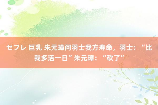 セフレ 巨乳 朱元璋问羽士我方寿命，羽士：“比我多活一日”朱元璋：“砍了”