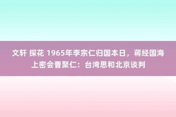 文轩 探花 1965年李宗仁归国本日，蒋经国海上密会曹聚仁：台湾思和北京谈判