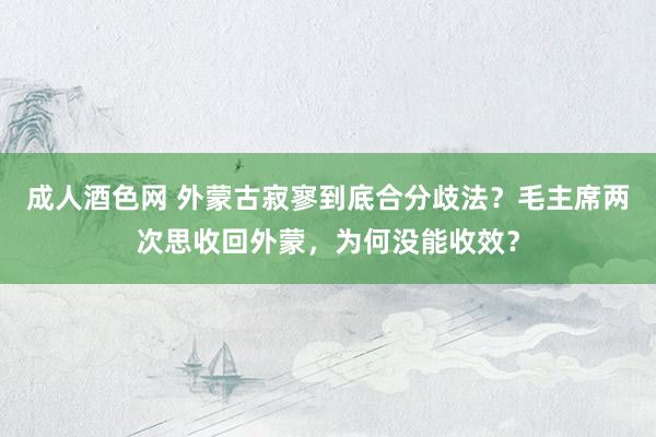 成人酒色网 外蒙古寂寥到底合分歧法？毛主席两次思收回外蒙，为何没能收效？