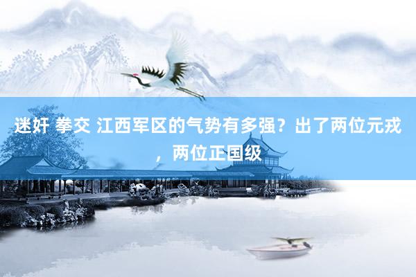 迷奸 拳交 江西军区的气势有多强？出了两位元戎，两位正国级