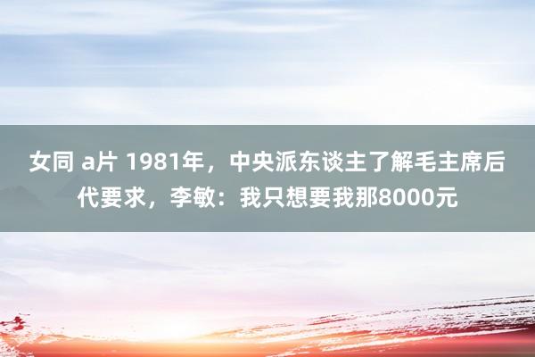 女同 a片 1981年，中央派东谈主了解毛主席后代要求，李敏：我只想要我那8000元