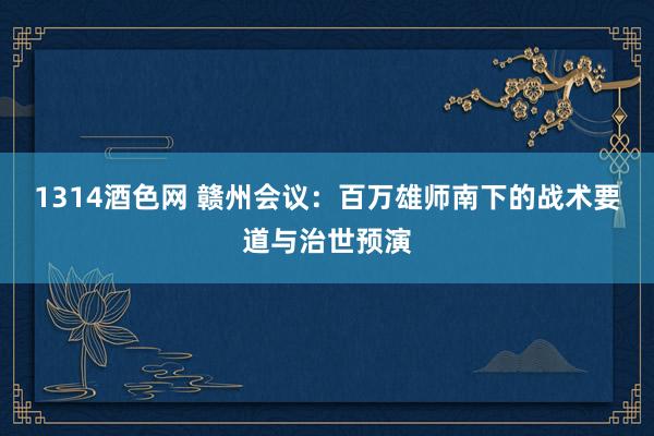 1314酒色网 赣州会议：百万雄师南下的战术要道与治世预演