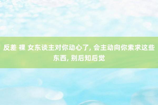 反差 裸 女东谈主对你动心了， 会主动向你索求这些东西， 别后知后觉