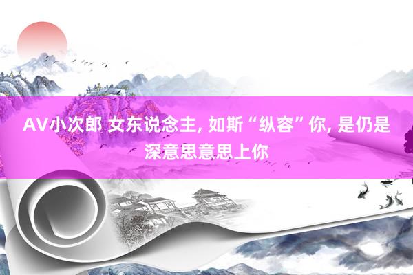 AV小次郎 女东说念主， 如斯“纵容”你， 是仍是深意思意思上你